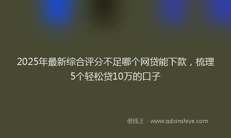 2025年最新综合评分不足哪个网贷能下款，梳理5个轻松贷10万的口子