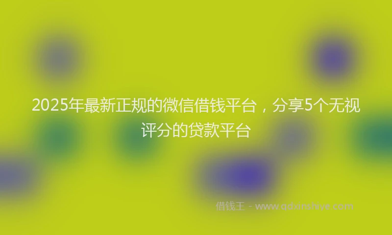 2025年最新正规的微信借钱平台，分享5个无视评分的贷款平台