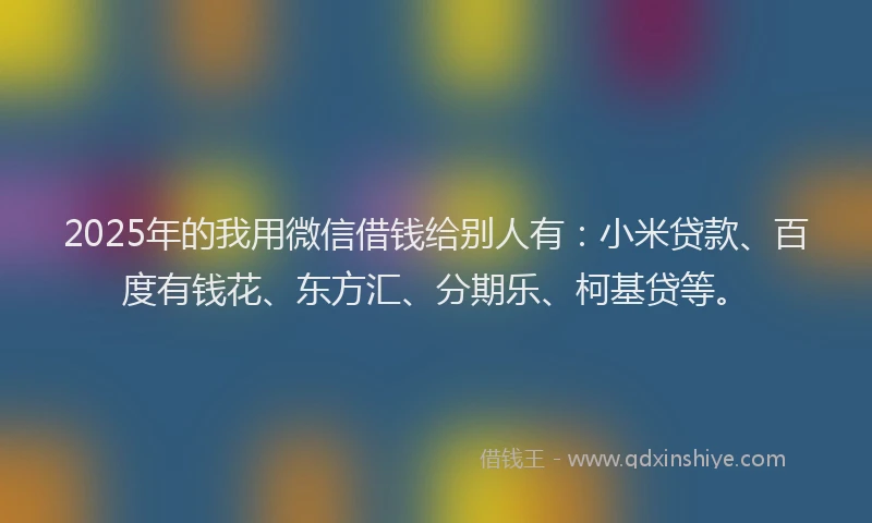 2025年的我用微信借钱给别人有：小米贷款、百度有钱花、东方汇、分期乐、柯基贷等。