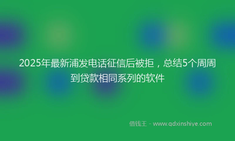 2025年最新浦发电话征信后被拒，总结5个周周到贷款相同系列的软件