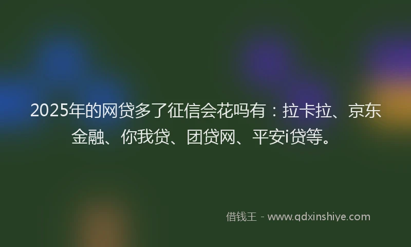 2025年的网贷多了征信会花吗有：拉卡拉、京东金融、你我贷、团贷网、平安i贷等。