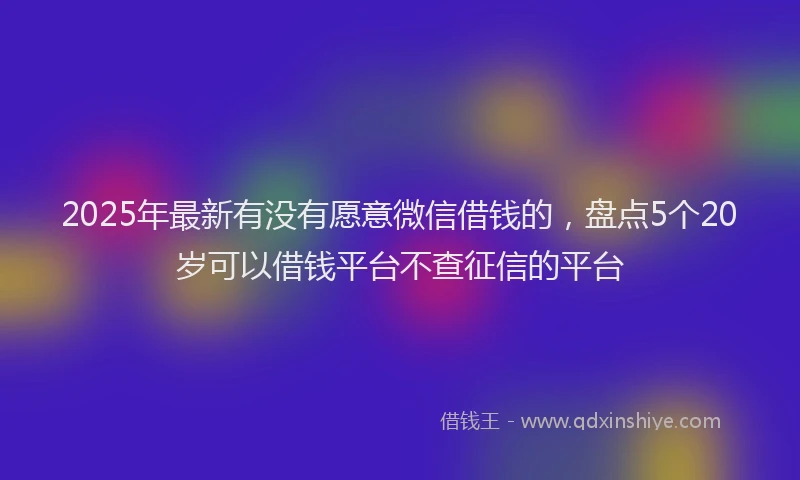 2025年最新有没有愿意微信借钱的，盘点5个20岁可以借钱平台不查征信的平台