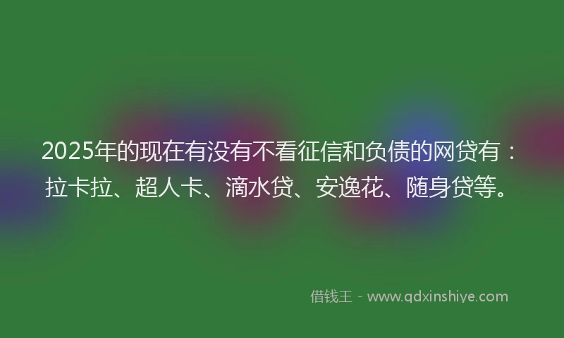 2025年的现在有没有不看征信和负债的网贷有：拉卡拉、超人卡、滴水贷、安逸花、随身贷等。