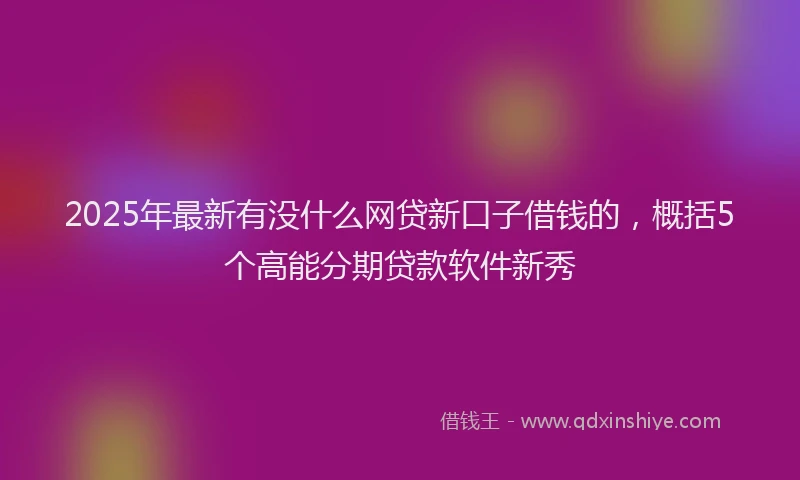 2025年最新有没什么网贷新口子借钱的，概括5个高能分期贷款软件新秀