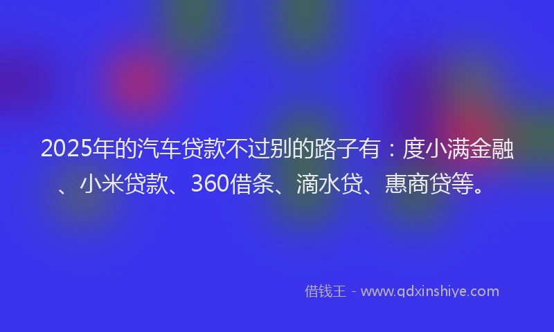 2025年的汽车贷款不过别的路子有:度小满金融、小米贷款、360借条、滴水贷、惠商贷等。