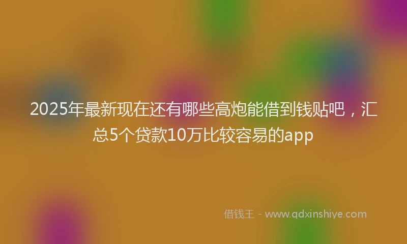2025年最新现在还有哪些高炮能借到钱贴吧，汇总5个贷款10万比较容易的app
