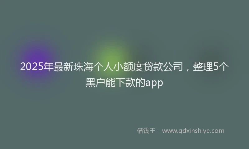 2025年最新珠海个人小额度贷款公司，整理5个黑户能下款的app