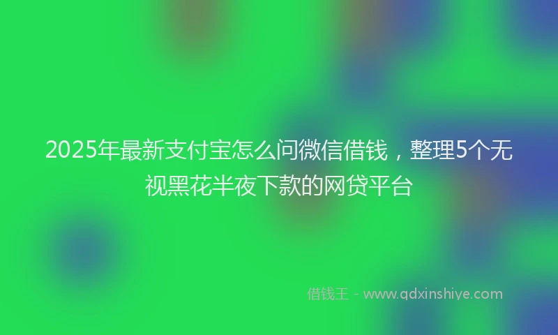 2025年最新支付宝怎么问微信借钱，整理5个无视黑花半夜下款的网贷平台