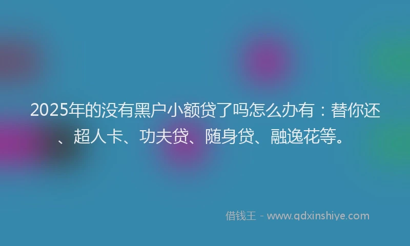 2025年的没有黑户小额贷了吗怎么办有：替你还、超人卡、功夫贷、随身贷、融逸花等。