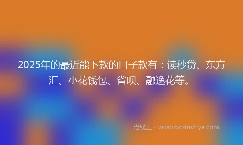 2025年的最近能下款的口子款有：读秒贷、东方汇、小花钱包、省呗、融逸花等。