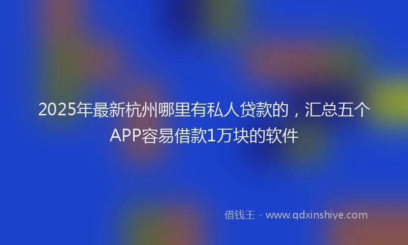 2025年最新杭州哪里有私人贷款的，汇总五个APP容易借款1万块的软件