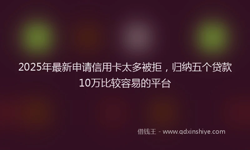 2025年最新申请信用卡太多被拒，归纳五个贷款10万比较容易的平台