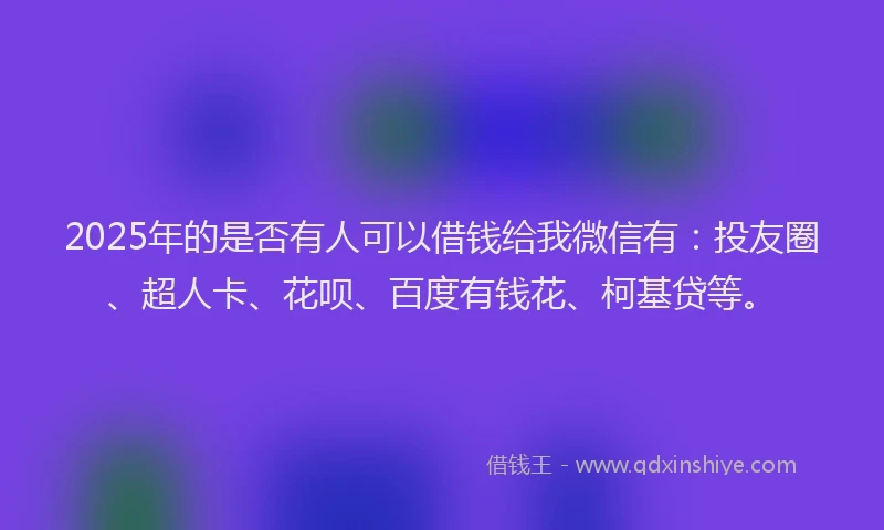2025年的是否有人可以借钱给我微信有：投友圈、超人卡、花呗、百度有钱花、柯基贷等。