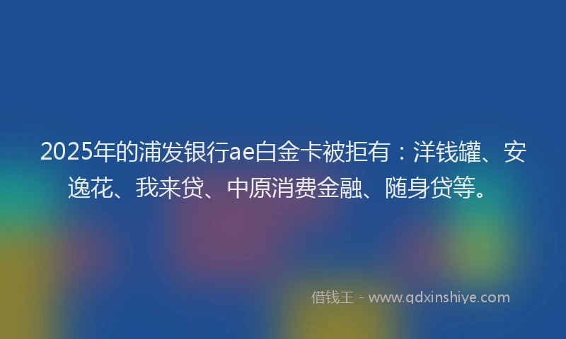 2025年的浦发银行ae白金卡被拒有：洋钱罐、安逸花、我来贷、中原消费金融、随身贷等。
