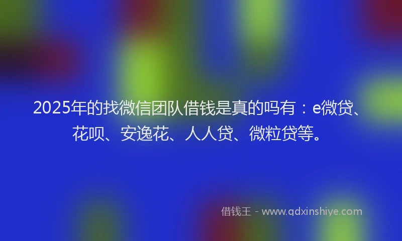 2025年的找微信团队借钱是真的吗有：e微贷、花呗、安逸花、人人贷、微粒贷等。