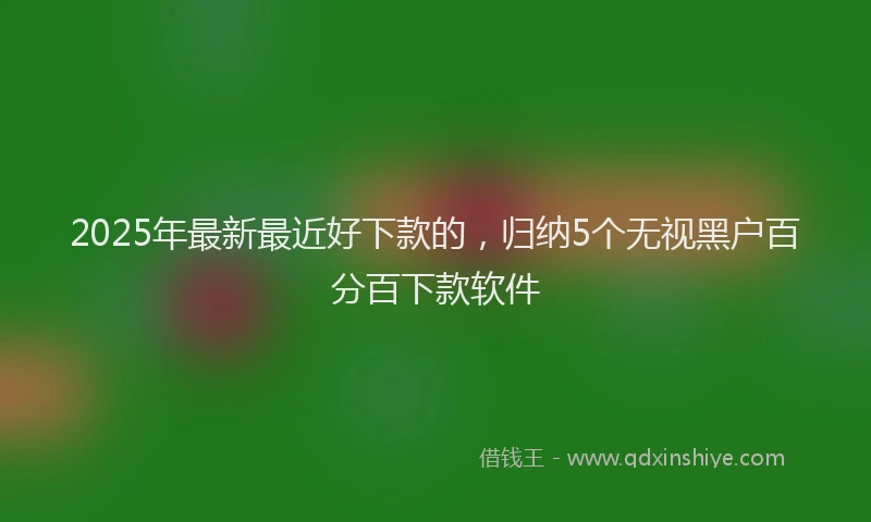 2025年最新最近好下款的，归纳5个无视黑户百分百下款软件