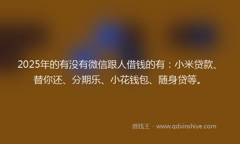2025年的有没有微信跟人借钱的有：小米贷款、替你还、分期乐、小花钱包、随身贷等。