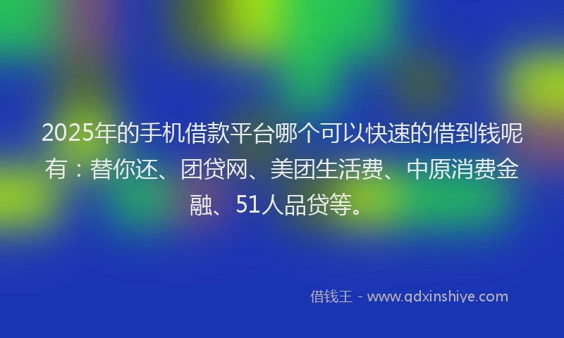 2025年的手机借款平台哪个可以快速的借到钱呢有：替你还、团贷网、美团生活费、中原消费金融、51人品贷等。
