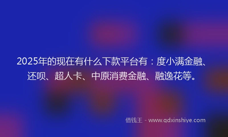 2025年的现在有什么下款平台有：度小满金融、还呗、超人卡、中原消费金融、融逸花等。