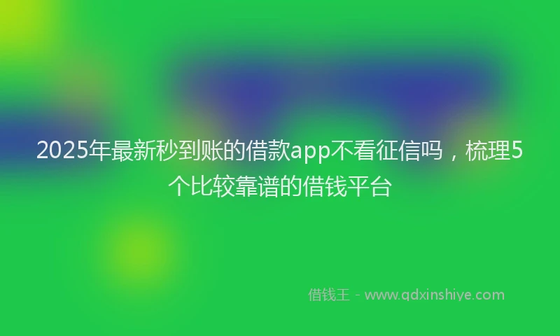 2025年最新秒到账的借款app不看征信吗，梳理5个比较靠谱的借钱平台