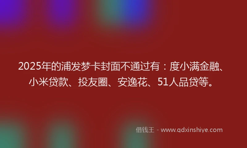 2025年的浦发梦卡封面不通过有：度小满金融、小米贷款、投友圈、安逸花、51人品贷等。