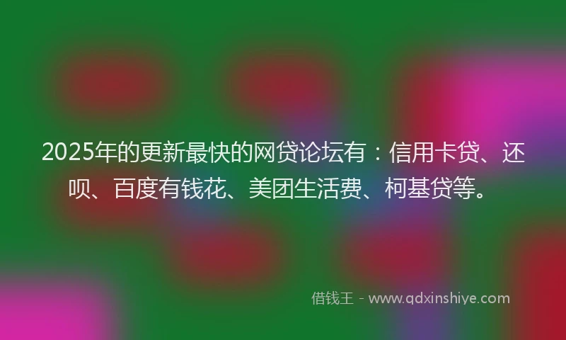 2025年的更新最快的网贷论坛有：信用卡贷、还呗、百度有钱花、美团生活费、柯基贷等。