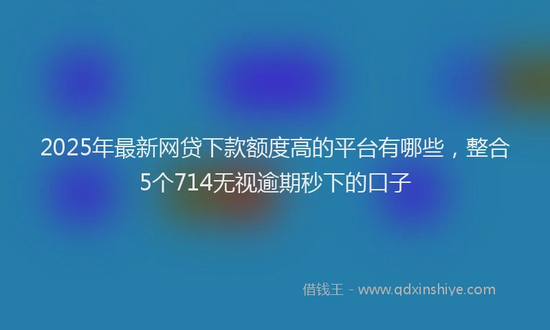 2025年最新网贷下款额度高的平台有哪些，整合5个714无视逾期秒下的口子
