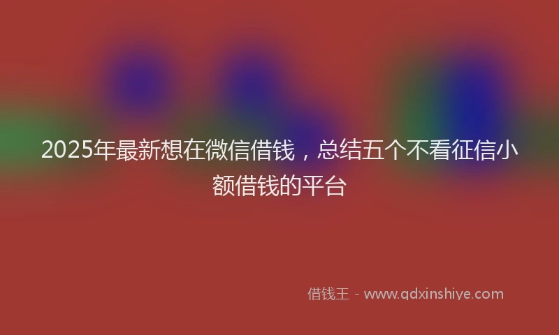 2025年最新想在微信借钱，总结五个不看征信小额借钱的平台