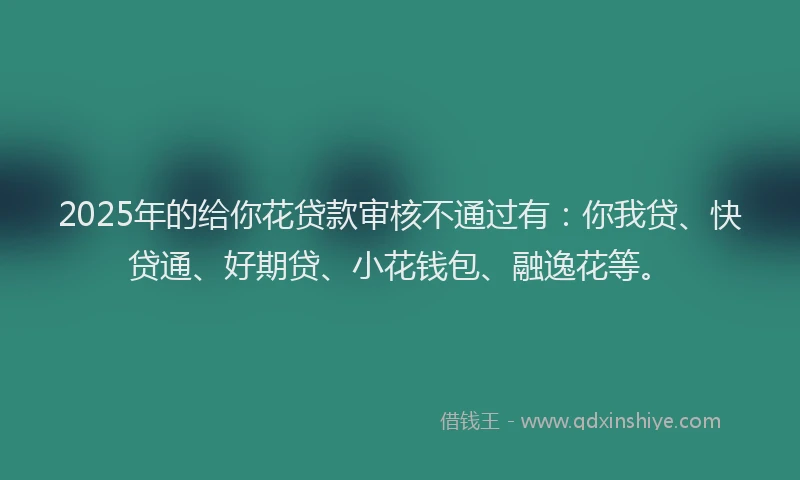 2025年的给你花贷款审核不通过有：你我贷、快贷通、好期贷、小花钱包、融逸花等。