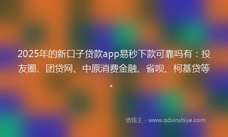 2025年的新口子贷款app易秒下款可靠吗有：投友圈、团贷网、中原消费金融、省呗、柯基贷等。