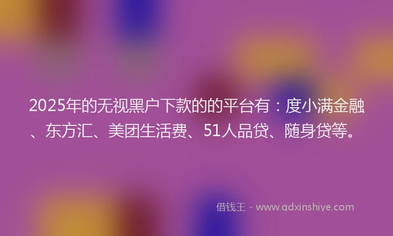 2025年的无视黑户下款的的平台有：度小满金融、东方汇、美团生活费、51人品贷、随身贷等。