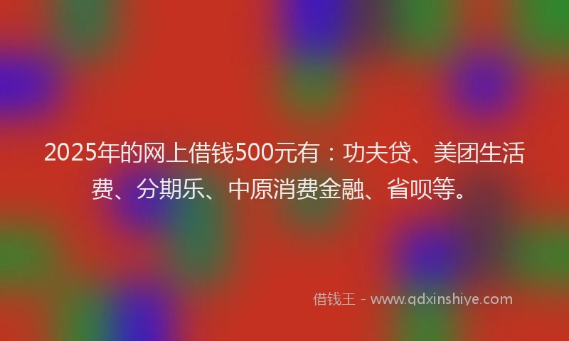 2025年的网上借钱500元有：功夫贷、美团生活费、分期乐、中原消费金融、省呗等。