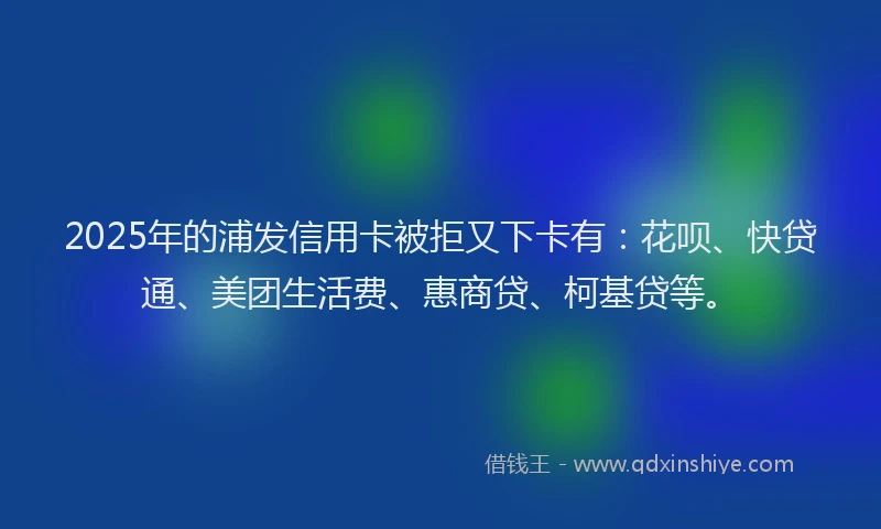 2025年的浦发信用卡被拒又下卡有：花呗、快贷通、美团生活费、惠商贷、柯基贷等。