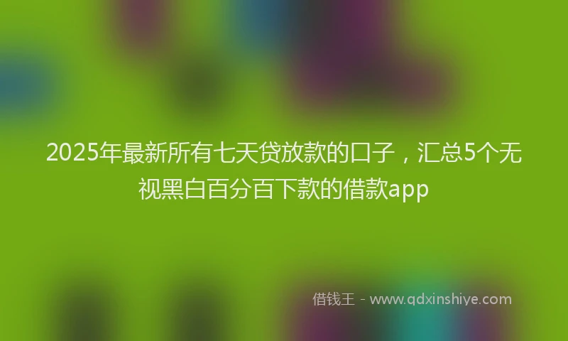 2025年最新所有七天贷放款的口子，汇总5个无视黑白百分百下款的借款app