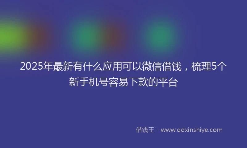 2025年最新有什么应用可以微信借钱，梳理5个新手机号容易下款的平台