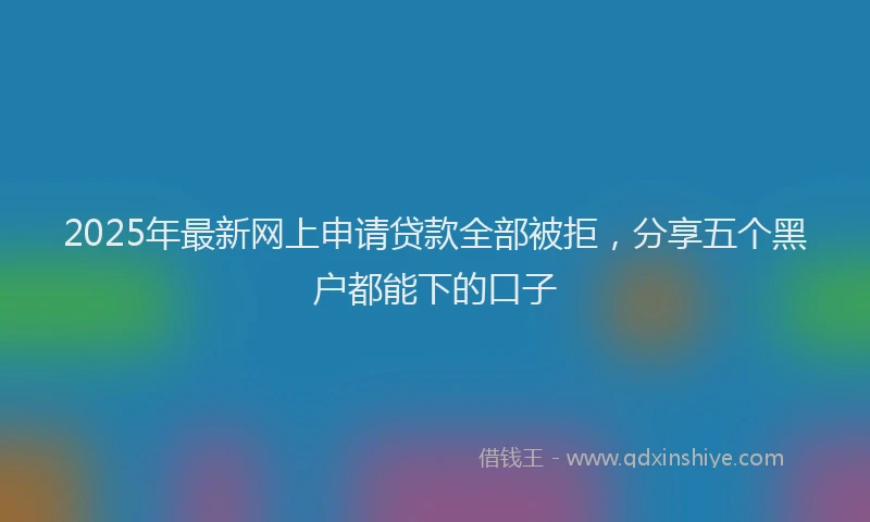 2025年最新网上申请贷款全部被拒，分享五个黑户都能下的口子