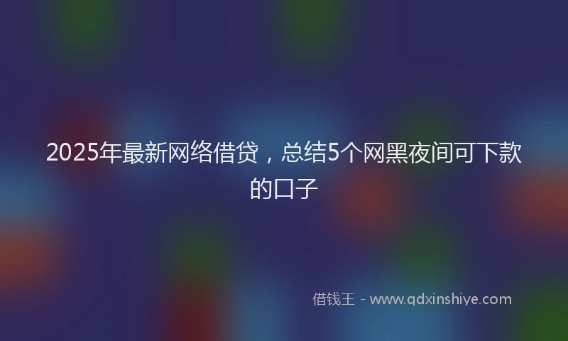 2025年最新网络借贷，总结5个网黑夜间可下款的口子