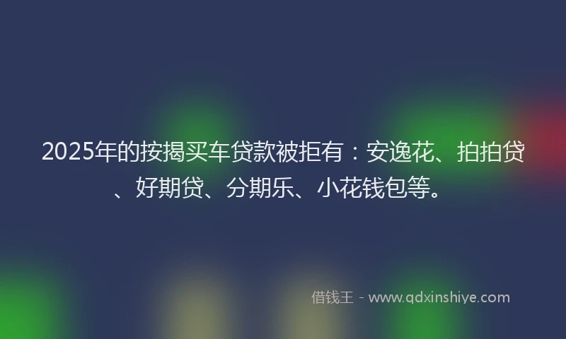 2025年的按揭买车贷款被拒有：安逸花、拍拍贷、好期贷、分期乐、小花钱包等。