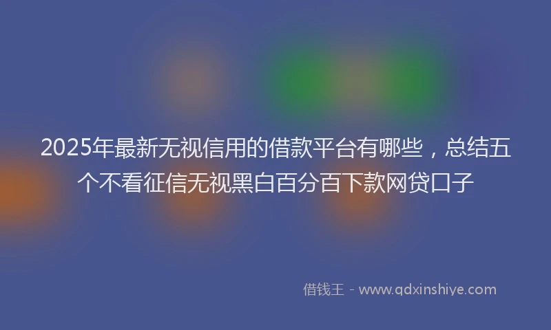 2025年最新无视信用的借款平台有哪些，总结五个不看征信无视黑白百分百下款网贷口子