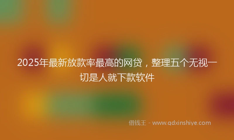 2025年最新放款率最高的网贷，整理五个无视一切是人就下款软件