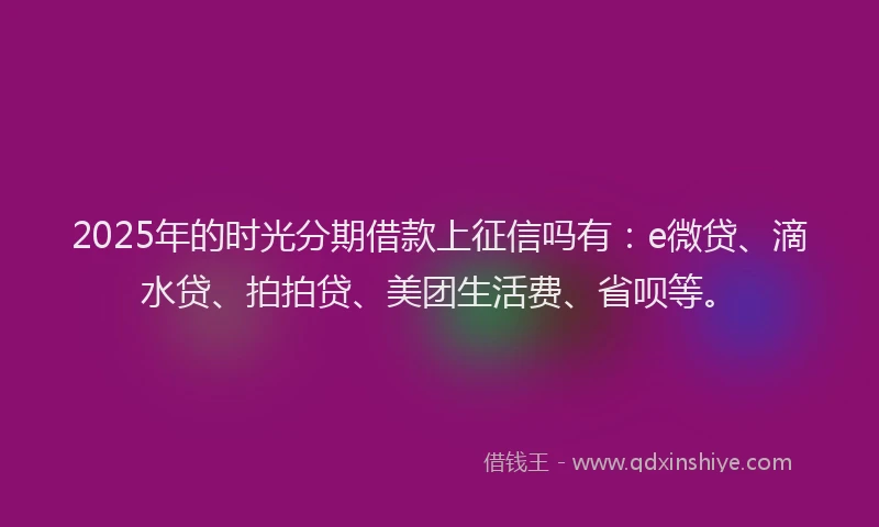 2025年的时光分期借款上征信吗有：e微贷、滴水贷、拍拍贷、美团生活费、省呗等。