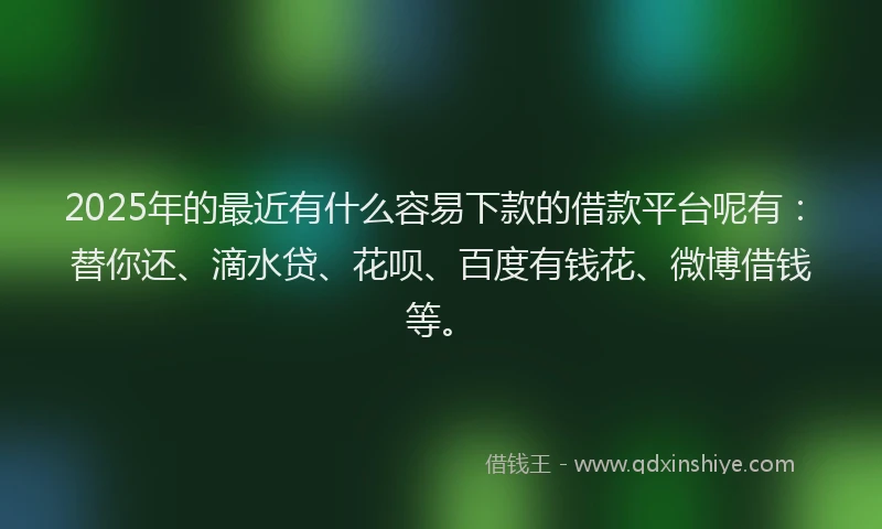 2025年的最近有什么容易下款的借款平台呢有：替你还、滴水贷、花呗、百度有钱花、微博借钱等。