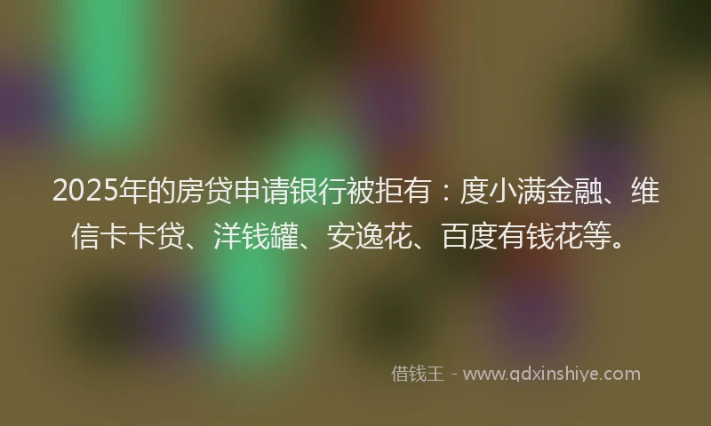 2025年的房贷申请银行被拒有：度小满金融、维信卡卡贷、洋钱罐、安逸花、百度有钱花等。