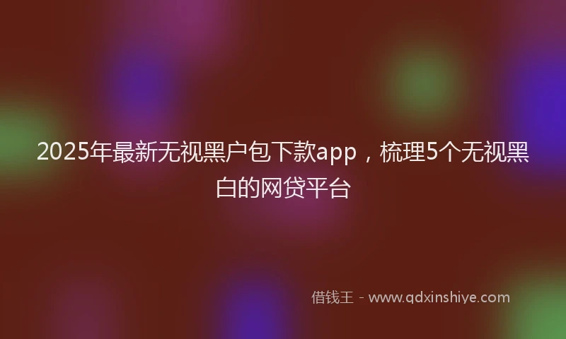 2025年最新无视黑户包下款app，梳理5个无视黑白的网贷平台