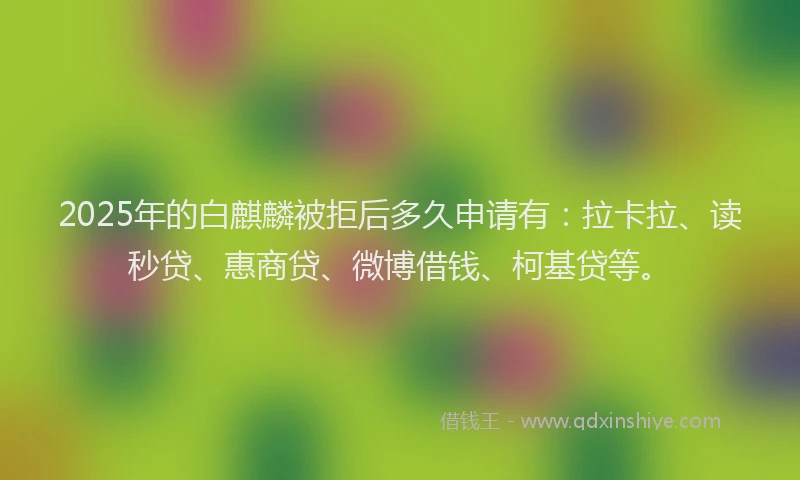 2025年的白麒麟被拒后多久申请有：拉卡拉、读秒贷、惠商贷、微博借钱、柯基贷等。