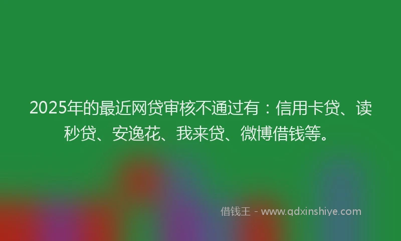 2025年的最近网贷审核不通过有：信用卡贷、读秒贷、安逸花、我来贷、微博借钱等。