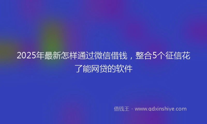 2025年最新怎样通过微信借钱，整合5个征信花了能网贷的软件