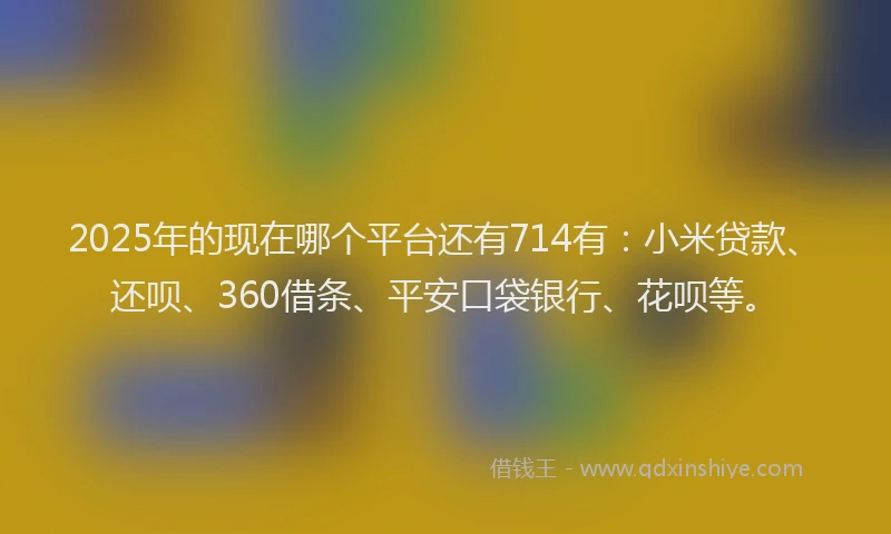 2025年的现在哪个平台还有714有：小米贷款、还呗、360借条、平安口袋银行、花呗等。