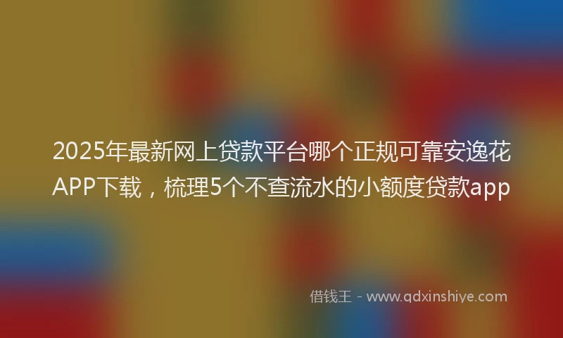 2025年最新网上贷款平台哪个正规可靠安逸花APP下载，梳理5个不查流水的小额度贷款app