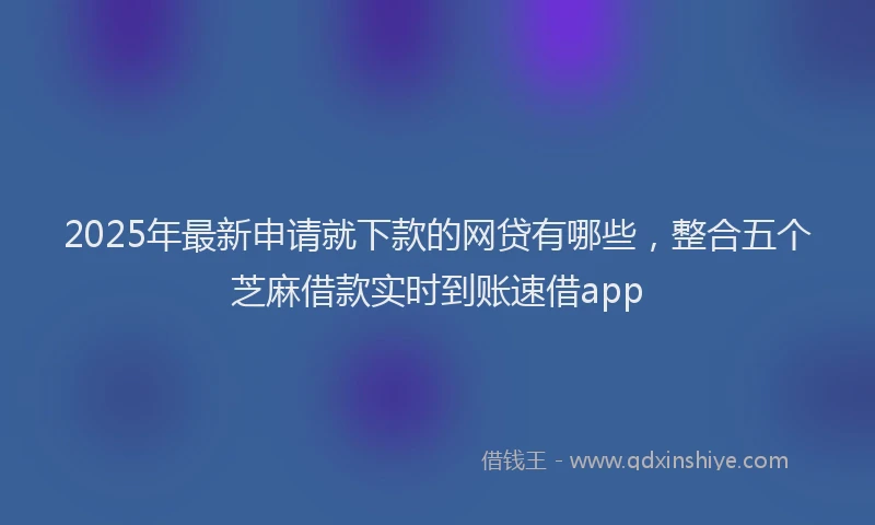 2025年最新申请就下款的网贷有哪些，整合五个芝麻借款实时到账速借app